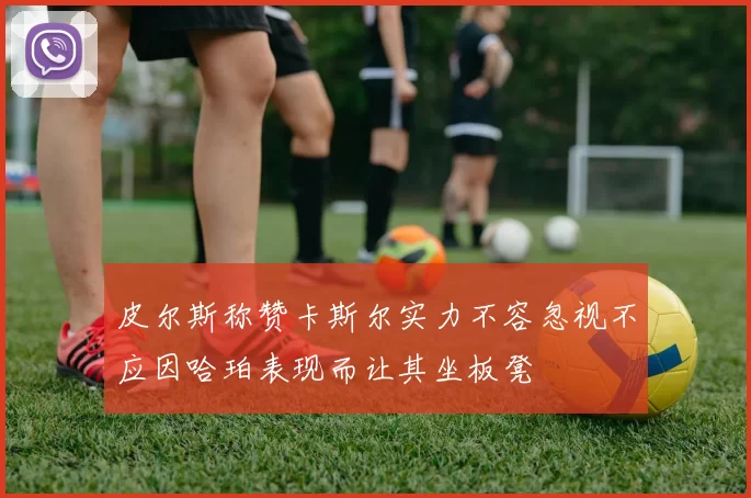 皮尔斯称赞卡斯尔实力不容忽视不应因哈珀表现而让其坐板凳