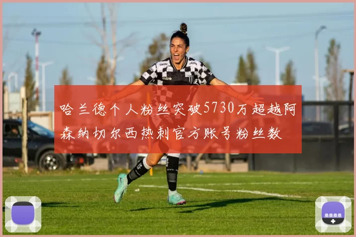 哈兰德个人粉丝突破5730万超越阿森纳切尔西热刺官方账号粉丝数