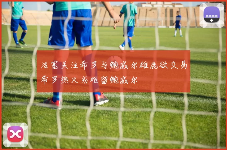活塞关注希罗与鲍威尔雄鹿欲交易希罗热火或难留鲍威尔