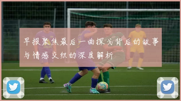 早报聚焦最后一曲探戈背后的故事与情感交织的深度解析