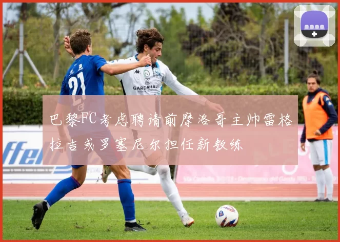 巴黎FC考虑聘请前摩洛哥主帅雷格拉吉或罗塞尼尔担任新教练