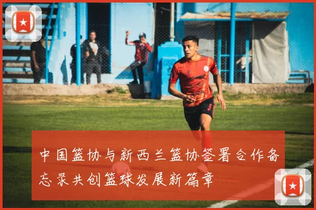 中国篮协与新西兰篮协签署合作备忘录共创篮球发展新篇章