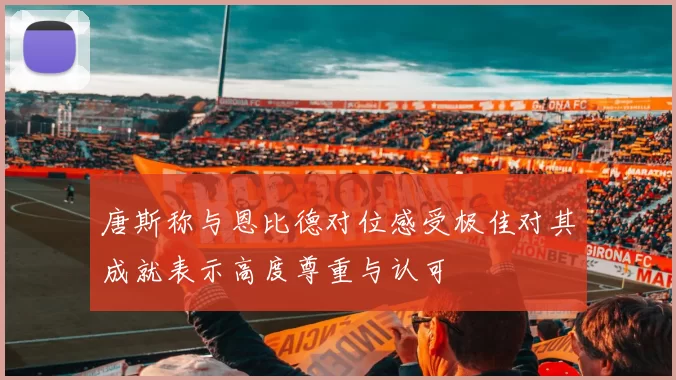 唐斯称与恩比德对位感受极佳对其成就表示高度尊重与认可