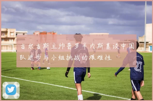 吉尔吉斯主帅普罗辛内斯基谈中国队进步与小组挑战的艰难性