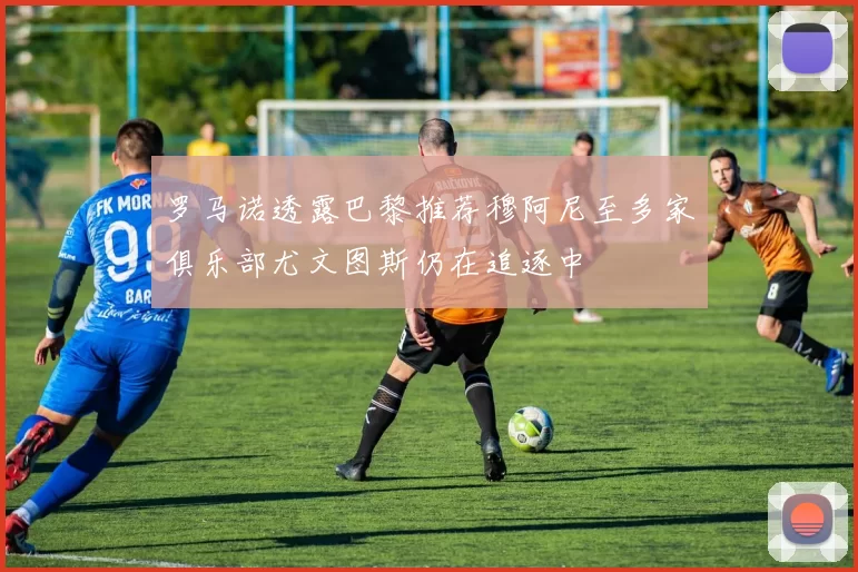 罗马诺透露巴黎推荐穆阿尼至多家俱乐部尤文图斯仍在追逐中