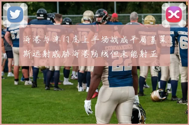 海港与津门虎上半场战成平局基莱斯远射威胁海港防线但未能射正