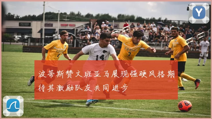 波蒂斯赞文班亚马展现强硬风格期待其激励队友共同进步