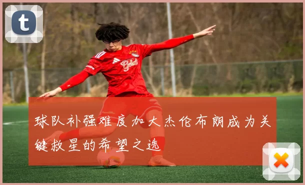 球队补强难度加大杰伦布朗成为关键救星的希望之选