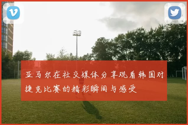 亚马尔在社交媒体分享观看韩国对捷克比赛的精彩瞬间与感受