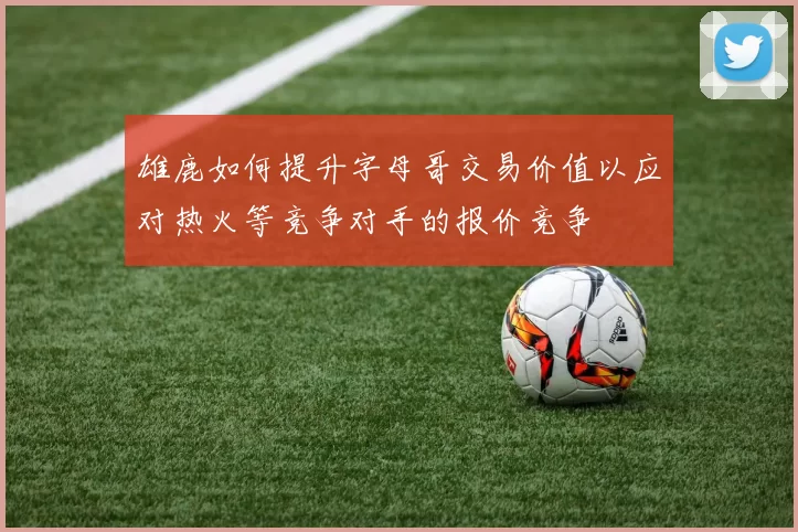 雄鹿如何提升字母哥交易价值以应对热火等竞争对手的报价竞争
